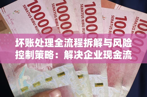 武汉坏账处理全流程拆解与风险控制策略：解决企业现金流顽疾的实战指南