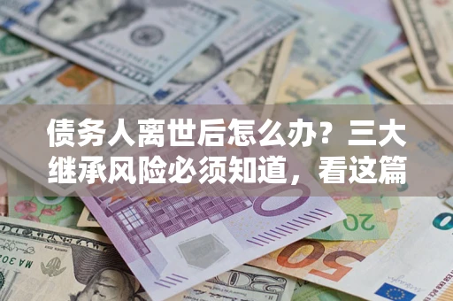 武汉债务人离世后怎么办？三大继承风险必须知道，看这篇就够了